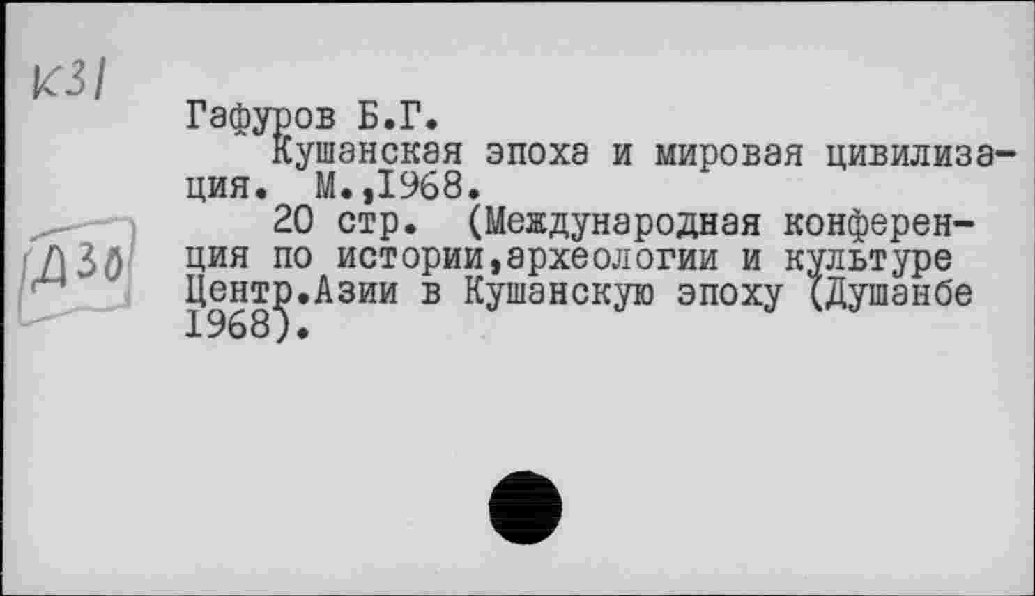 ﻿«з/
Гафуров Б.Г.
Кушанская эпоха и мировая цивилиза ция. М.,1968.
20 стр. (Международная конференция по истории,археологии и культуре Центр.Азии в Кушанскую эпоху (Душанбе 1968}.